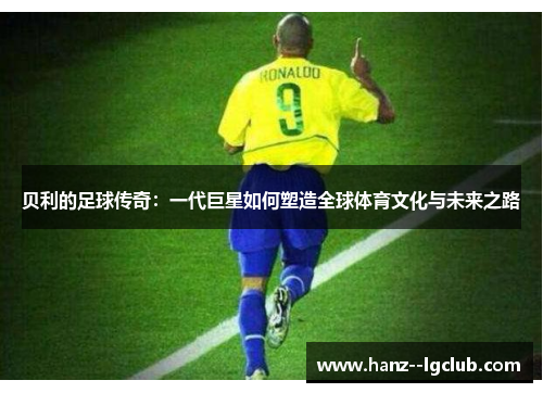 贝利的足球传奇:一代巨星如何塑造全球体育文化与未来之路 贝利的足球传奇:一代巨星如何塑造全球体育文化与未来之路