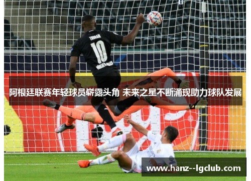 阿根廷联赛年轻球员崭露头角 未来之星不断涌现助力球队发展 阿根廷联赛年轻球员崭露头角 未来之星不断涌现助力球队发展
