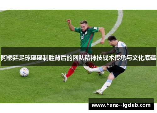 阿根廷足球屡屡制胜背后的团队精神技战术传承与文化底蕴 阿根廷足球屡屡制胜背后的团队精神技战术传承与文化底蕴
