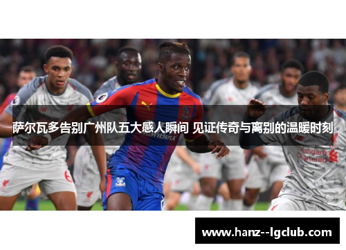 萨尔瓦多告别广州队五大感人瞬间 见证传奇与离别的温暖时刻