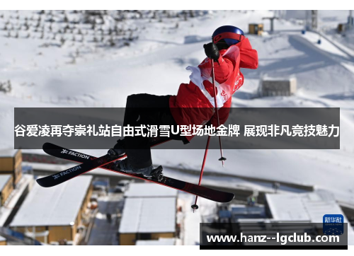 谷爱凌再夺崇礼站自由式滑雪U型场地金牌 展现非凡竞技魅力