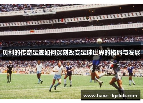 贝利的传奇足迹如何深刻改变足球世界的格局与发展 贝利的传奇足迹如何深刻改变足球世界的格局与发展