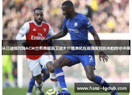 从吕迪格对阵AC米兰看英超后卫战术价值演化在高强度对抗中的防守决策