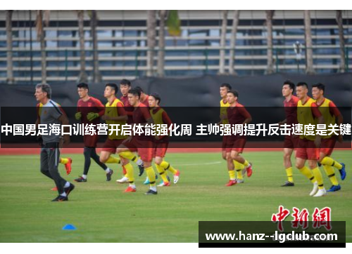 中国男足海口训练营开启体能强化周 主帅强调提升反击速度是关键
