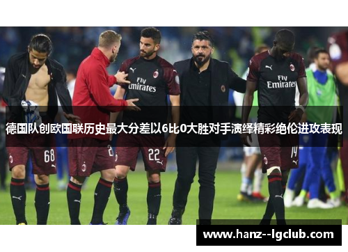 德国队创欧国联历史最大分差以6比0大胜对手演绎精彩绝伦进攻表现 德国队创欧国联历史最大分差以6比0大胜对手演绎精彩绝伦进攻表现