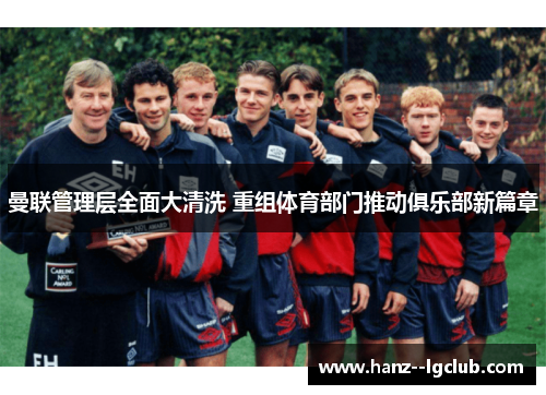 曼联管理层全面大清洗 重组体育部门推动俱乐部新篇章 曼联管理层全面大清洗 重组体育部门推动俱乐部新篇章