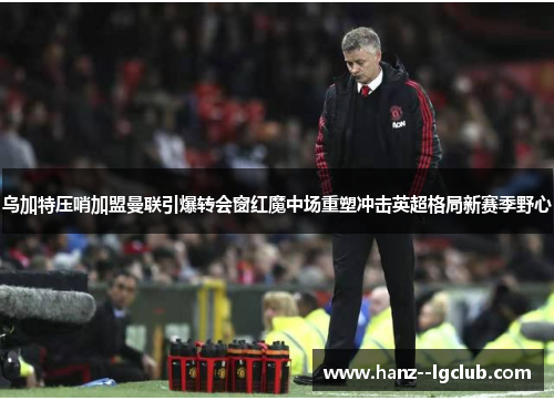 乌加特压哨加盟曼联引爆转会窗红魔中场重塑冲击英超格局新赛季野心